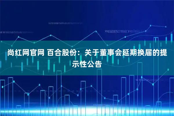 尚红网官网 百合股份：关于董事会延期换届的提示性公告