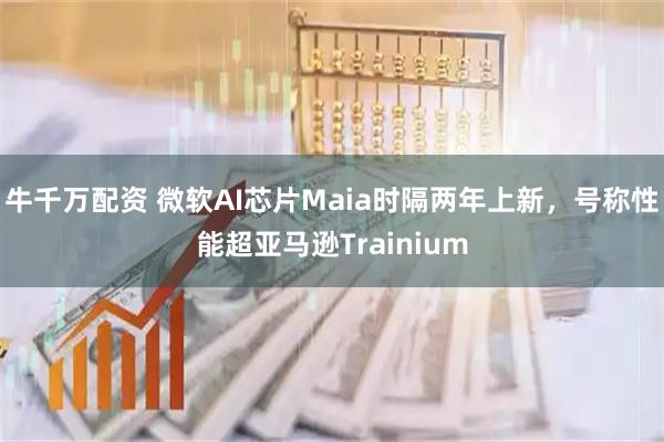 牛千万配资 微软AI芯片Maia时隔两年上新，号称性能超亚马逊Trainium