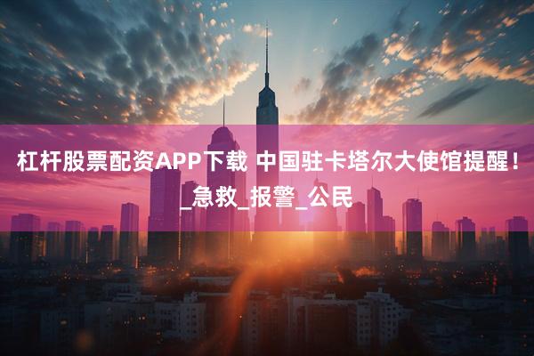 杠杆股票配资APP下载 中国驻卡塔尔大使馆提醒！_急救_报警_公民