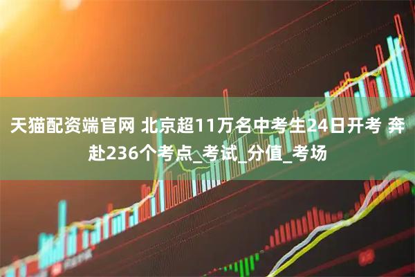 天猫配资端官网 北京超11万名中考生24日开考 奔赴236个考点_考试_分值_考场