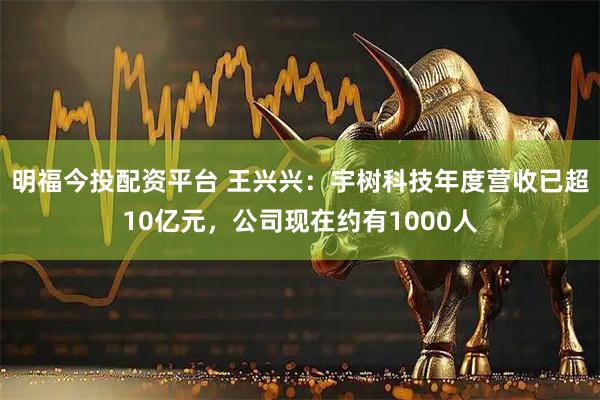 明福今投配资平台 王兴兴：宇树科技年度营收已超10亿元，公司现在约有1000人