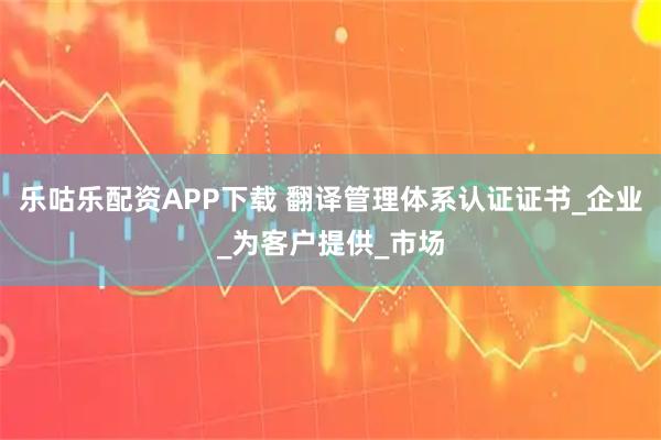 乐咕乐配资APP下载 翻译管理体系认证证书_企业_为客户提供_市场