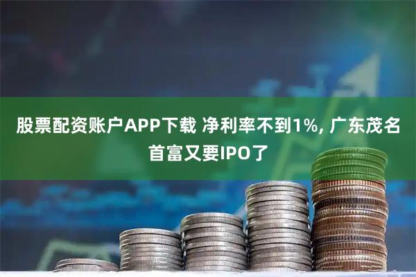 股票配资账户APP下载 净利率不到1%, 广东茂名首富又要IPO了
