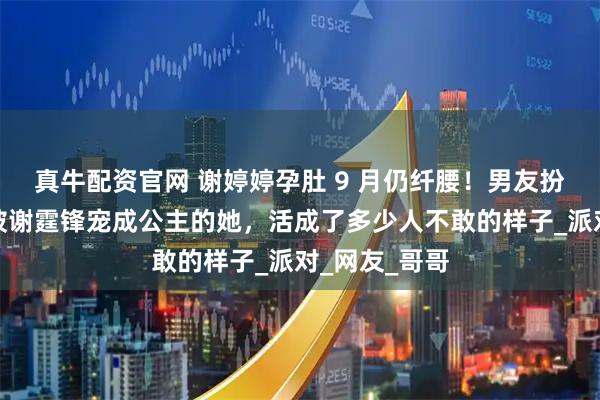 真牛配资官网 谢婷婷孕肚 9 月仍纤腰！男友扮孕妇逗笑，被谢霆锋宠成公主的她，活成了多少人不敢的样子_派对_网友_哥哥