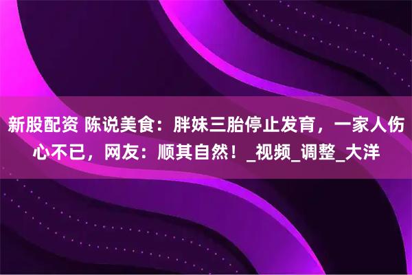 新股配资 陈说美食：胖妹三胎停止发育，一家人伤心不已，网友：顺其自然！_视频_调整_大洋