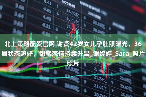 北上策略配资官网 谢贤42岁女儿孕肚照曝光，36周状态超好，甜蜜恋情持续升温_谢婷婷_Sara_照片