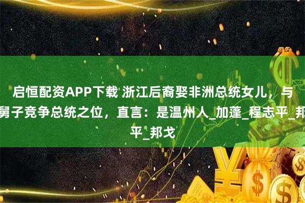 启恒配资APP下载 浙江后裔娶非洲总统女儿，与小舅子竞争总统之位，直言：是温州人_加蓬_程志平_邦戈