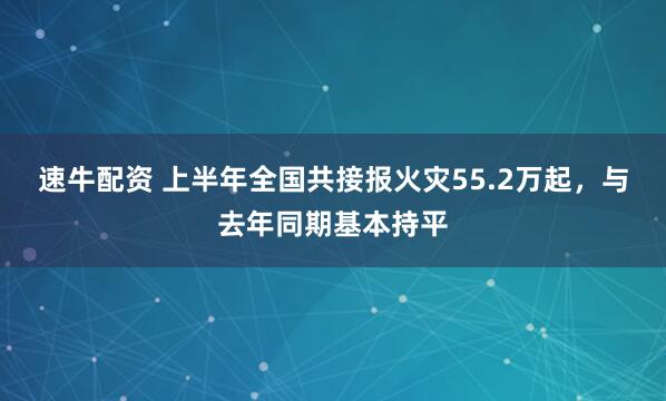 速牛配资 上半年全国共接报火灾55.2万起，与去年同期基本持平