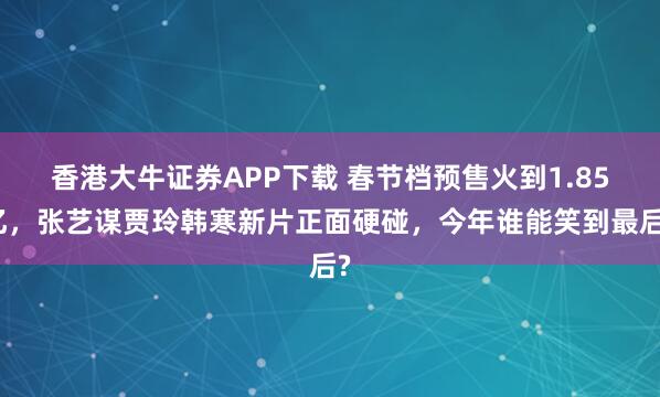 香港大牛证券APP下载 春节档预售火到1.85亿，张艺谋贾玲韩寒新片正面硬碰，今年谁能笑到最后?