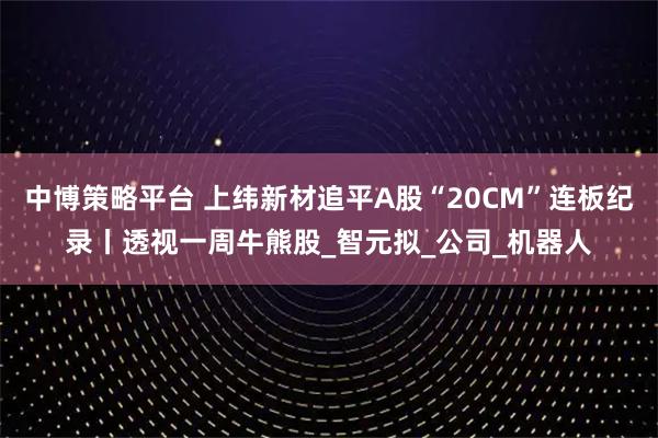 中博策略平台 上纬新材追平A股“20CM”连板纪录丨透视一周牛熊股_智元拟_公司_机器人