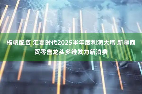 杨帆配资 汇嘉时代2025半年度利润大增 新疆商贸零售龙头多维发力新消费