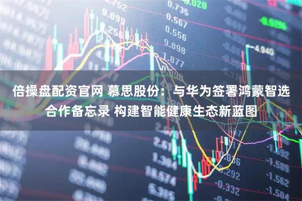 倍操盘配资官网 慕思股份：与华为签署鸿蒙智选合作备忘录 构建智能健康生态新蓝图