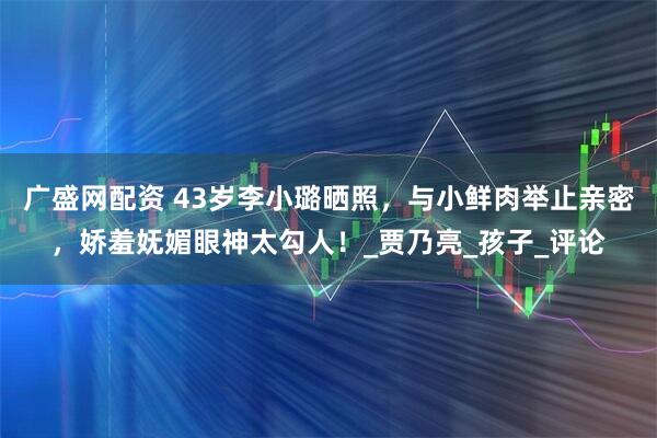 广盛网配资 43岁李小璐晒照,与小鲜肉举止亲密,娇羞妩媚眼神太勾人!_贾乃亮_孩子_评论