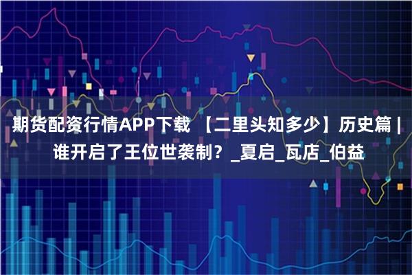 期货配资行情APP下载 【二里头知多少】历史篇 | 谁开启了王位世袭制?_夏启_瓦店_伯益