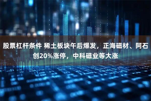 股票杠杆条件 稀土板块午后爆发，正海磁材、阿石创20%涨停，中科磁业等大涨