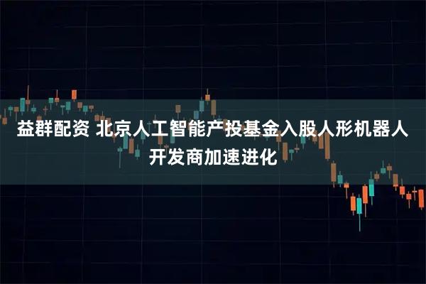 益群配资 北京人工智能产投基金入股人形机器人开发商加速进化