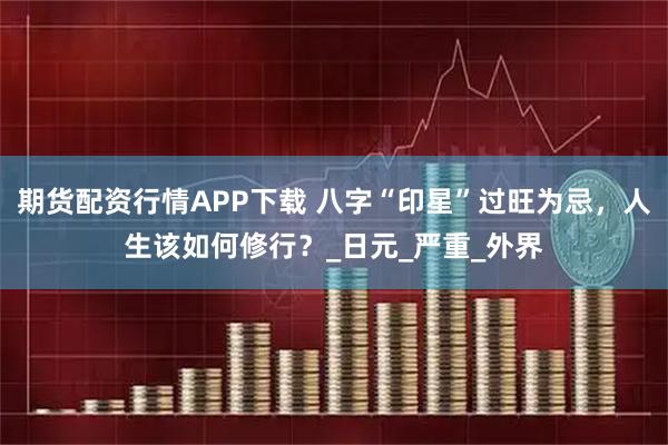 期货配资行情APP下载 八字“印星”过旺为忌，人生该如何修行？_日元_严重_外界