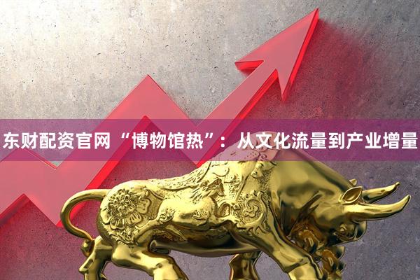 东财配资官网 “博物馆热”：从文化流量到产业增量