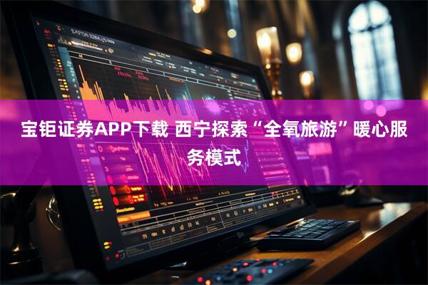 宝钜证券APP下载 西宁探索“全氧旅游”暖心服务模式