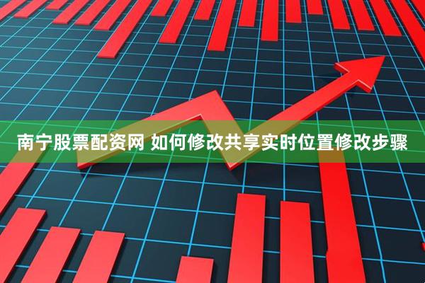 南宁股票配资网 如何修改共享实时位置修改步骤