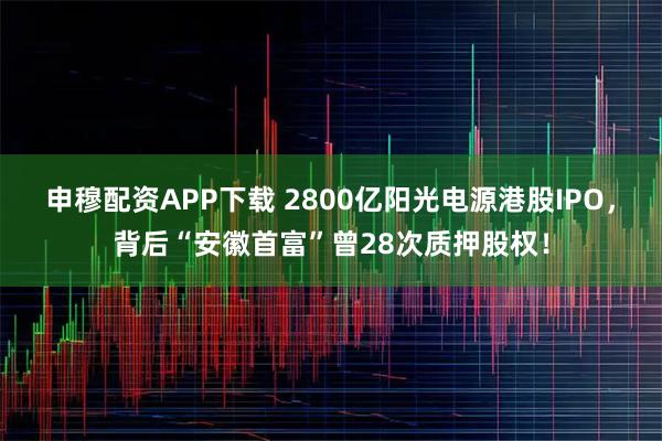 申穆配资APP下载 2800亿阳光电源港股IPO，背后“安徽首富”曾28次质押股权！