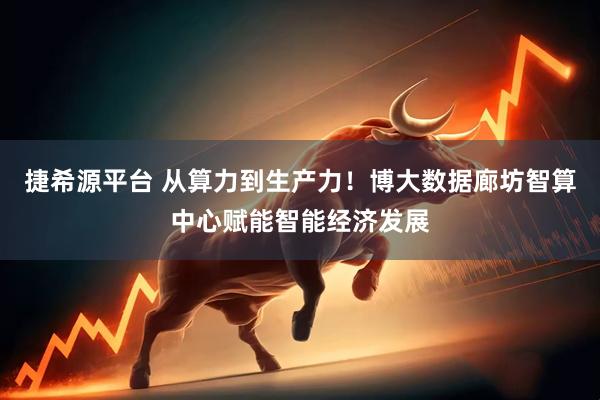 捷希源平台 从算力到生产力！博大数据廊坊智算中心赋能智能经济发展