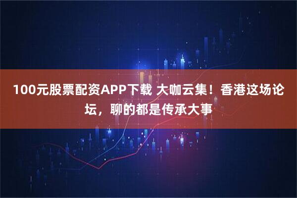100元股票配资APP下载 大咖云集！香港这场论坛，聊的都是传承大事