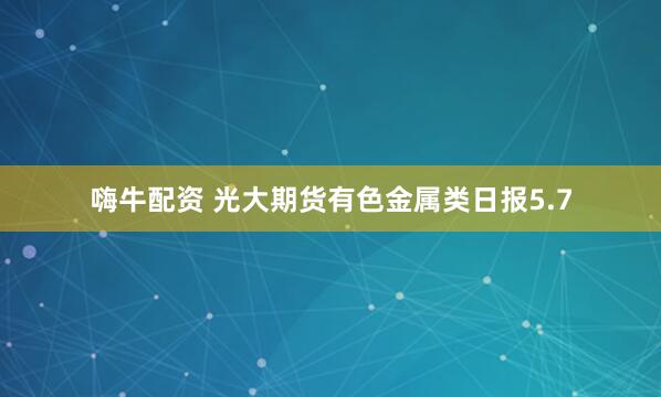 嗨牛配资 光大期货有色金属类日报5.7