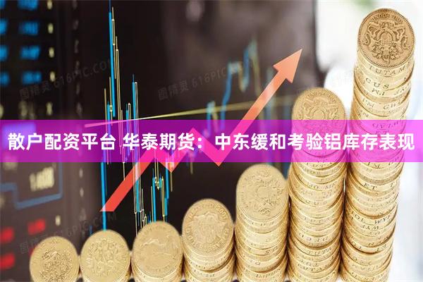 散户配资平台 华泰期货：中东缓和考验铝库存表现